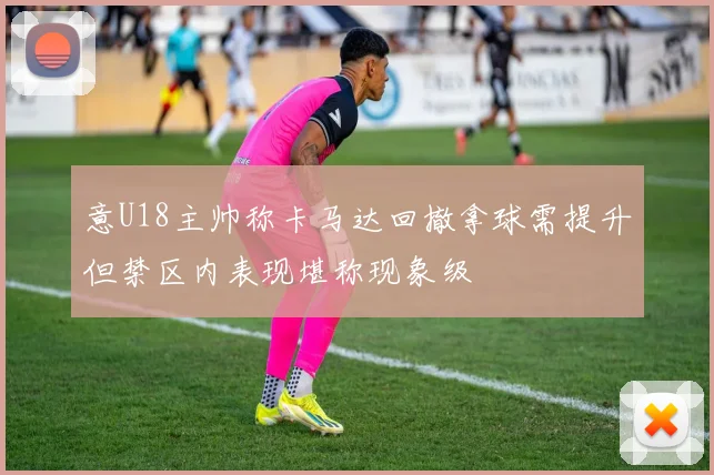 意U18主帅称卡马达回撤拿球需提升但禁区内表现堪称现象级