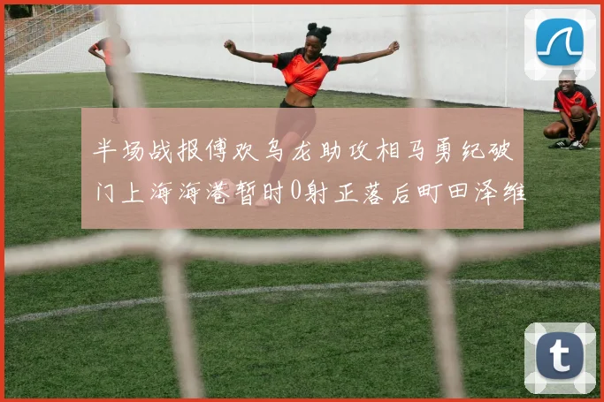 半场战报傅欢乌龙助攻相马勇纪破门上海海港暂时0射正落后町田泽维亚0-2