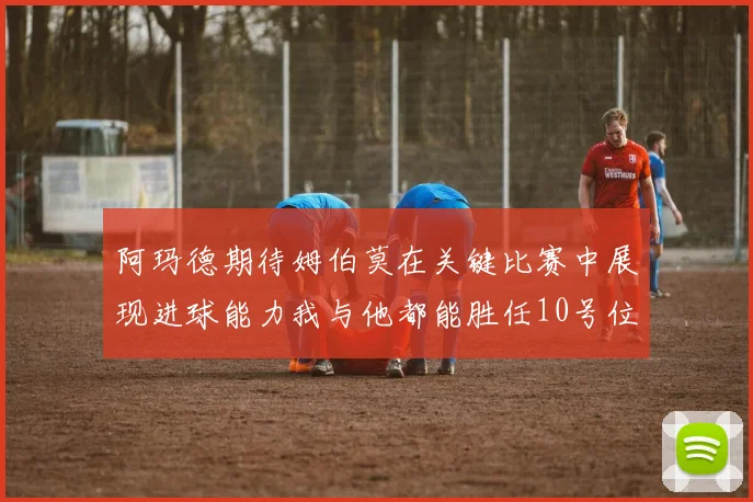 阿玛德期待姆伯莫在关键比赛中展现进球能力我与他都能胜任10号位