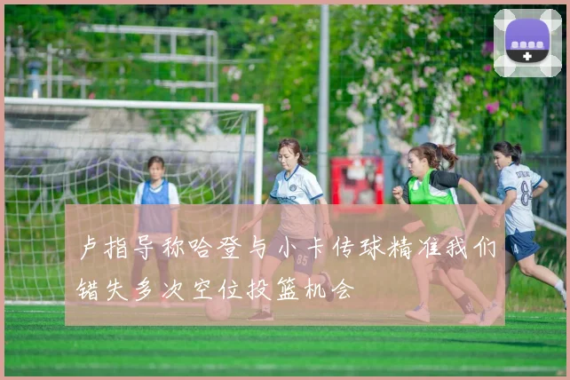 卢指导称哈登与小卡传球精准我们错失多次空位投篮机会