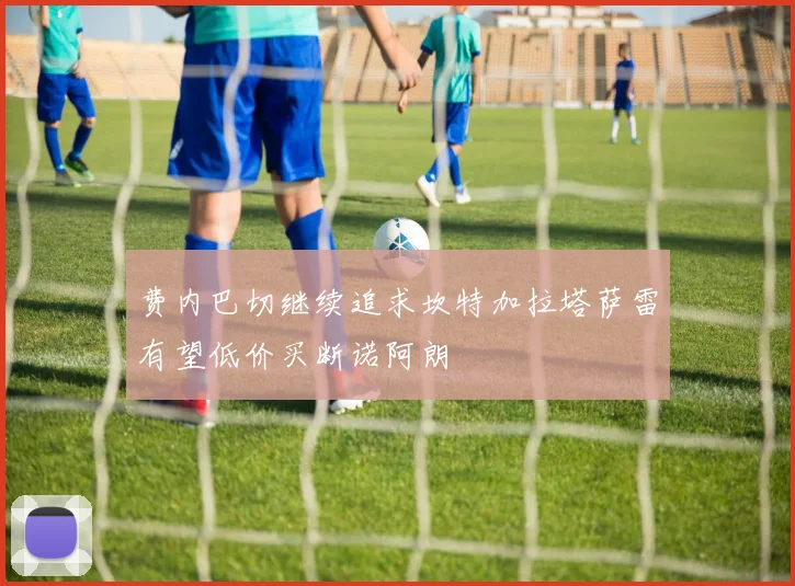 费内巴切继续追求坎特加拉塔萨雷有望低价买断诺阿朗