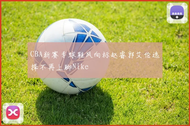 CBA新赛季球鞋风向标赵睿郭艾伦选择不再上脚Nike