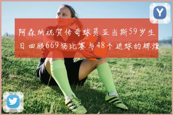 阿森纳祝贺传奇球员亚当斯59岁生日回顾669场比赛与48个进球的辉煌历程