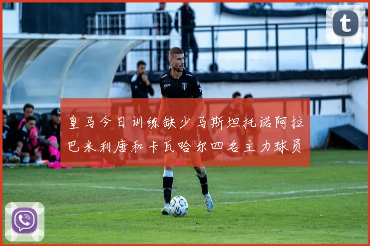 皇马今日训练缺少马斯坦托诺阿拉巴米利唐和卡瓦哈尔四名主力球员