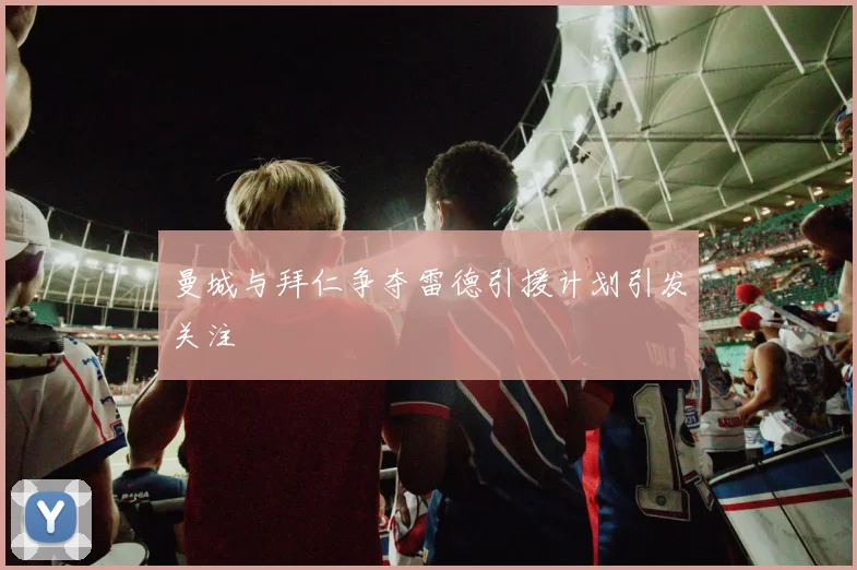 曼城与拜仁争夺雷德引援计划引发关注