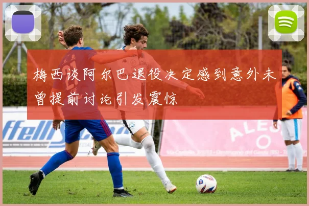 梅西谈阿尔巴退役决定感到意外未曾提前讨论引发震惊