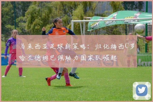 马来西亚足球新策略：归化梅西C罗哈兰德姆巴佩助力国家队崛起