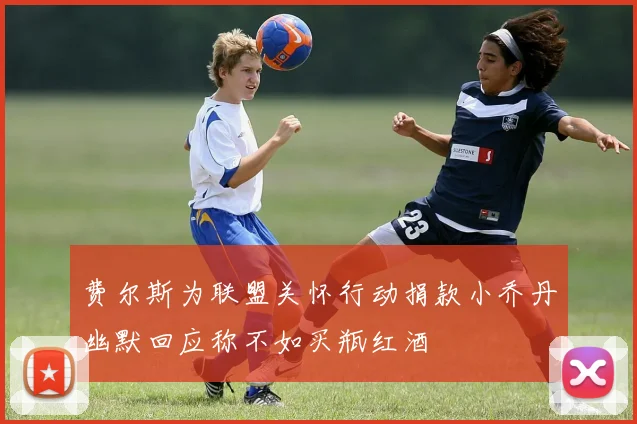 费尔斯为联盟关怀行动捐款小乔丹幽默回应称不如买瓶红酒
