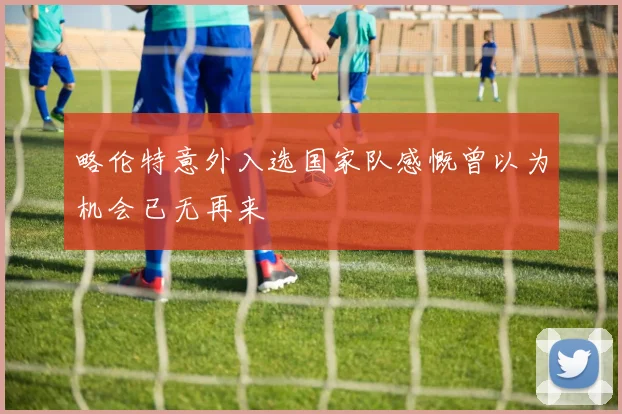 略伦特意外入选国家队感慨曾以为机会已无再来
