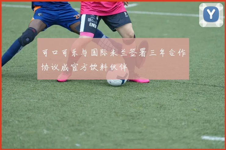 可口可乐与国际米兰签署三年合作协议成官方饮料伙伴
