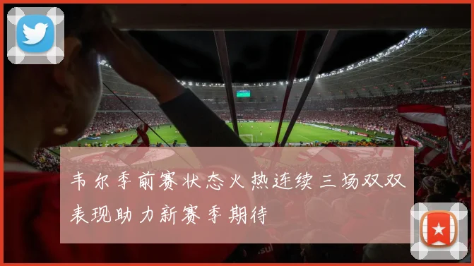 韦尔季前赛状态火热连续三场双双表现助力新赛季期待