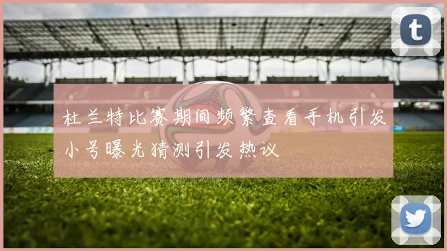 杜兰特比赛期间频繁查看手机引发小号曝光猜测引发热议