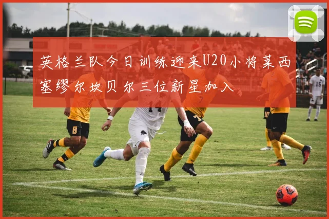 英格兰队今日训练迎来U20小将莱西塞缪尔坎贝尔三位新星加入