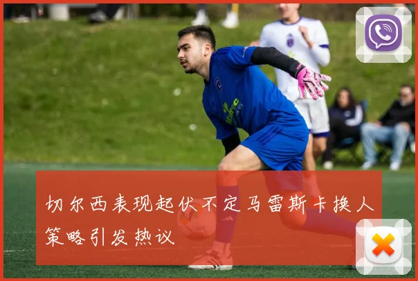 切尔西表现起伏不定马雷斯卡换人策略引发热议