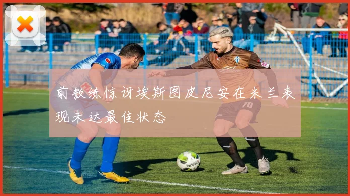前教练惊讶埃斯图皮尼安在米兰表现未达最佳状态