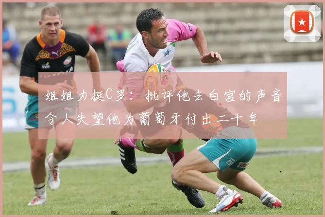 姐姐力挺C罗：批评他去白宫的声音令人失望他为葡萄牙付出二十年